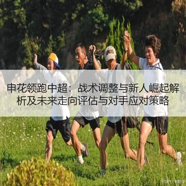 申花领跑中超:战术调整与新人崛起解析及未来走向评估与对手应对策略